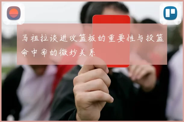 马祖拉谈进攻篮板的重要性与投篮命中率的微妙关系
