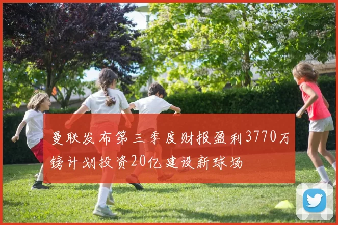 曼联发布第三季度财报盈利3770万镑计划投资20亿建设新球场