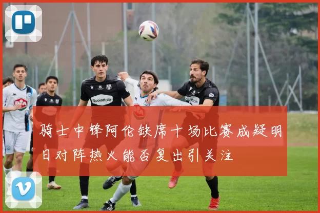 骑士中锋阿伦缺席十场比赛成疑明日对阵热火能否复出引关注
