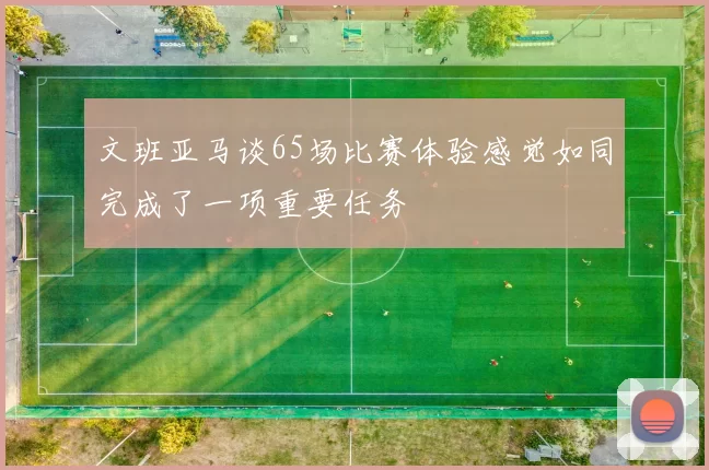 文班亚马谈65场比赛体验感觉如同完成了一项重要任务