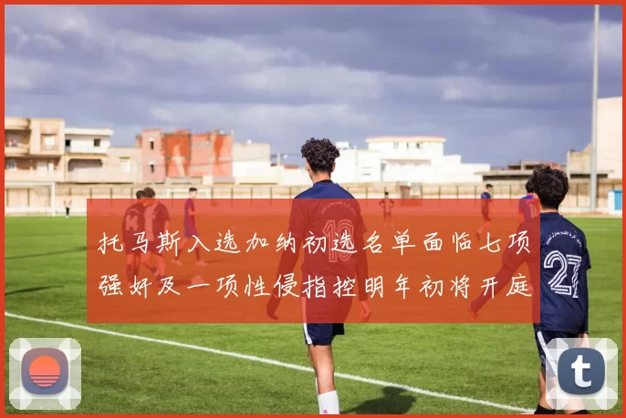 托马斯入选加纳初选名单面临七项强奸及一项性侵指控明年初将开庭审理