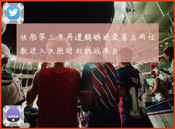 快船第三节再遭鹈鹕逆袭落后两位数进入决胜时刻挑战艰巨
