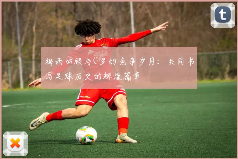 梅西回顾与C罗的竞争岁月：共同书写足球历史的辉煌篇章