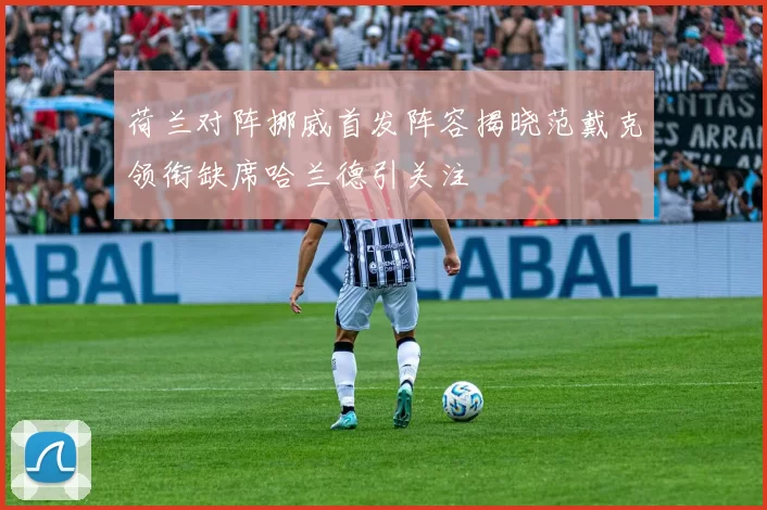 荷兰对阵挪威首发阵容揭晓范戴克领衔缺席哈兰德引关注