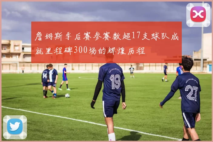 詹姆斯季后赛参赛数超17支球队成就里程碑300场的辉煌历程
