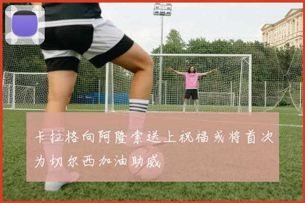 卡拉格向阿隆索送上祝福或将首次为切尔西加油助威