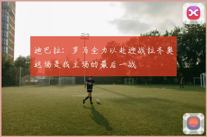 迪巴拉：罗马全力以赴迎战拉齐奥这场是我主场的最后一战
