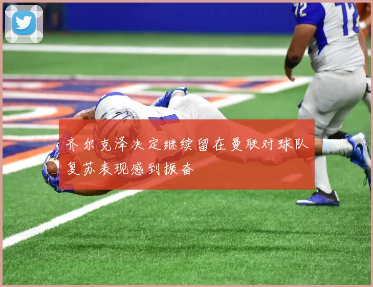 齐尔克泽决定继续留在曼联对球队复苏表现感到振奋