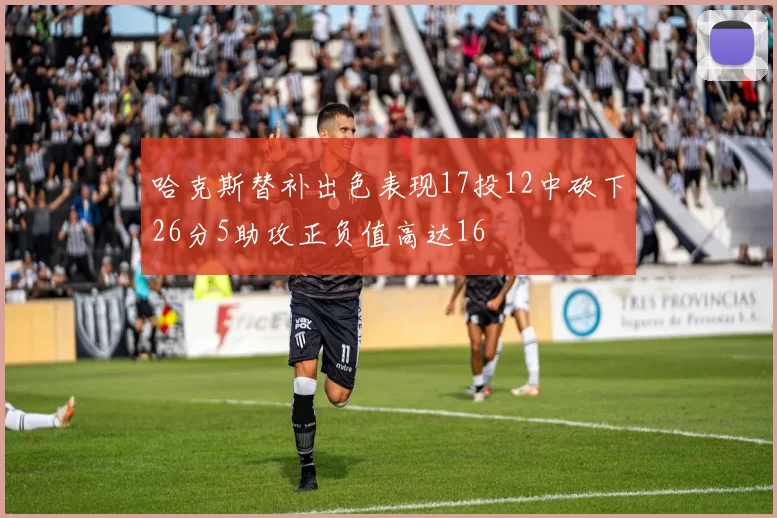 哈克斯替补出色表现17投12中砍下26分5助攻正负值高达16
