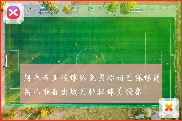 阿韦洛亚谈球队氛围称姆巴佩球商高已准备出战无特权球员现象