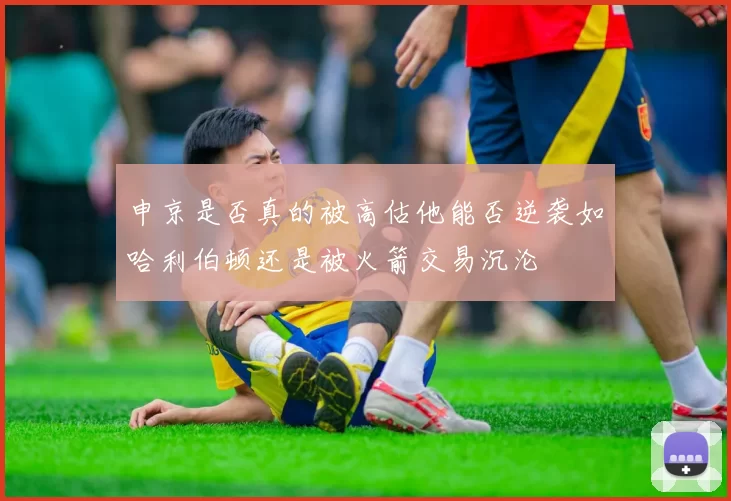 申京是否真的被高估他能否逆袭如哈利伯顿还是被火箭交易沉沦